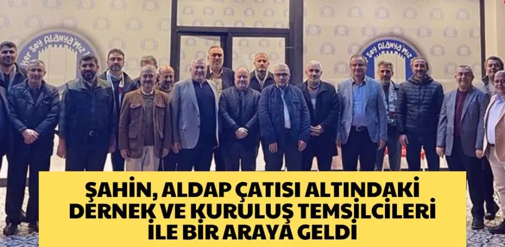 ŞAHİN, ALDAP ÇATISI ALTINDAKİ DERNEK VE KURULUŞ TEMSİLCİLERİ İLE BİR ARAYA GELDİ