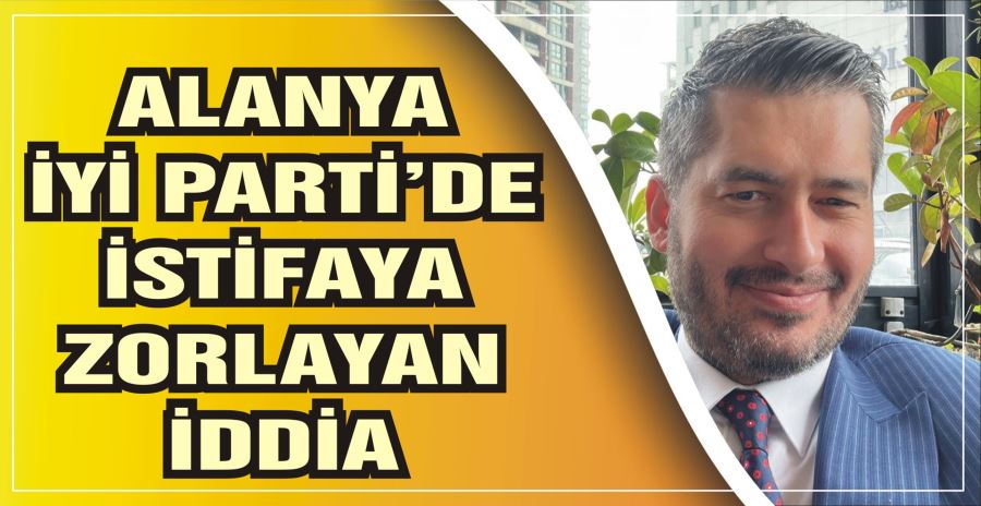 ALANYA İYİ PARTİ’DE İSTİFAYA ZORLAYAN İDDİA 