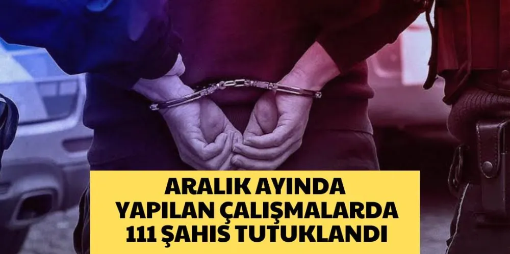 ARALIK AYINDA YAPILAN ÇALIŞMALARDA 111 ŞAHIS TUTUKLANDI