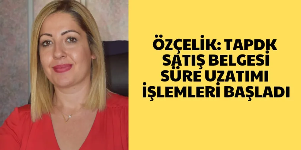 ÖZÇELİK: TAPDK SATIŞ BELGESİ SÜRE UZATMA İŞLEMLERİ BAŞLADI