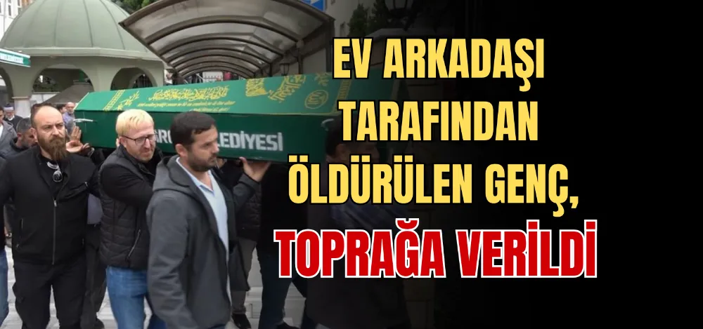 EV ARKADAŞI TARAFINDAN ÖLDÜRÜLEN GENÇ, TOPRAĞA VERİLDİ 