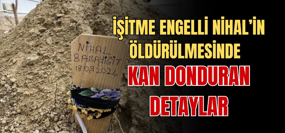 İŞİTME ENGELLİ NİHAL’İN ÖLDÜRÜLMESİNDE KAN DONDURAN DETAYLAR 