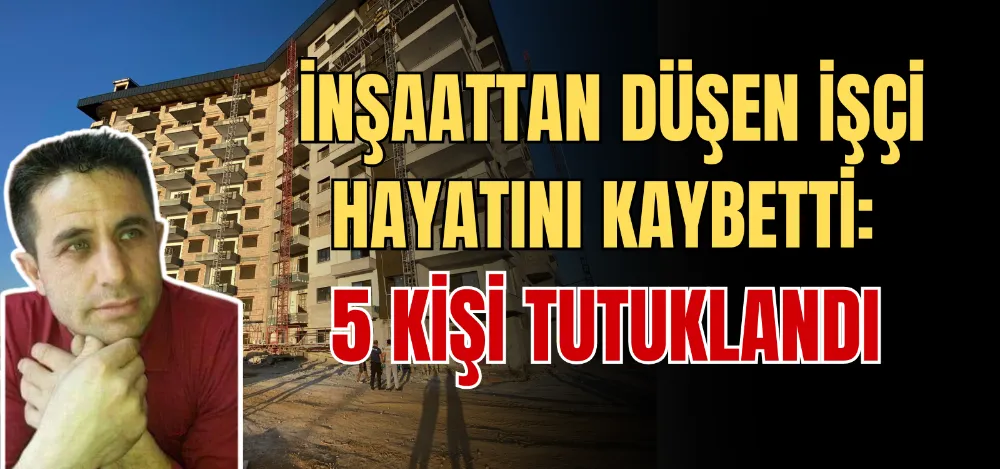 İNŞAATTAN DÜŞEN İŞÇİ HAYATINI KAYBETTİ: 5 KİŞİ TUTUKLANDI 