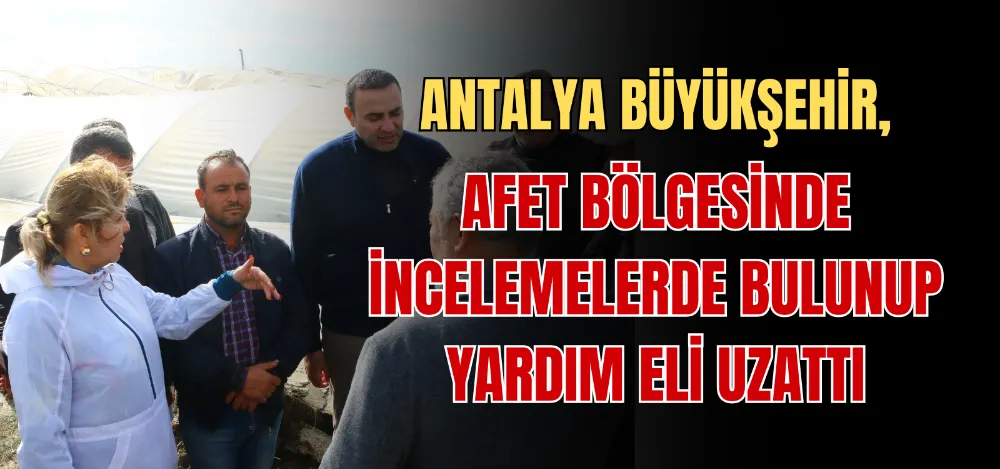 ANTALYA BÜYÜKŞEHİR, AFET BÖLGESİNDE İNCELEMELERDE BULUNUP YARDIM ELİ UZATTI