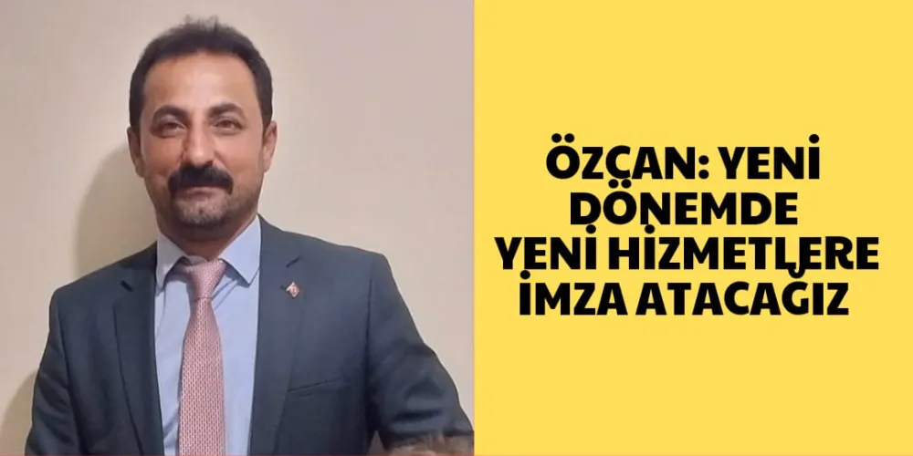 ÖZCAN: YENİ DÖNEMDE YENİ HİZMETLERLE İMZA ATACAĞIZ