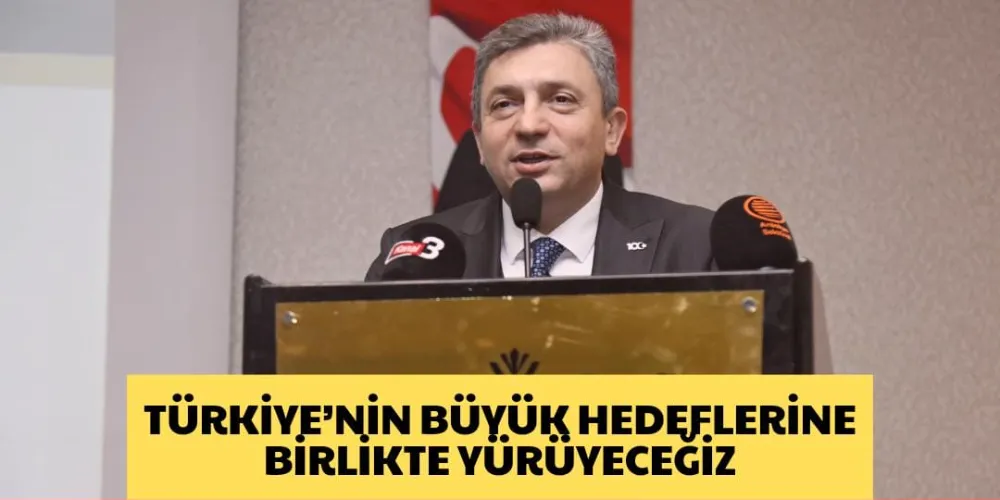 TÜRKİYE’NİN BÜYÜK HEDEFLERİNE BİRLİKTE YÜRÜYECEĞİZ