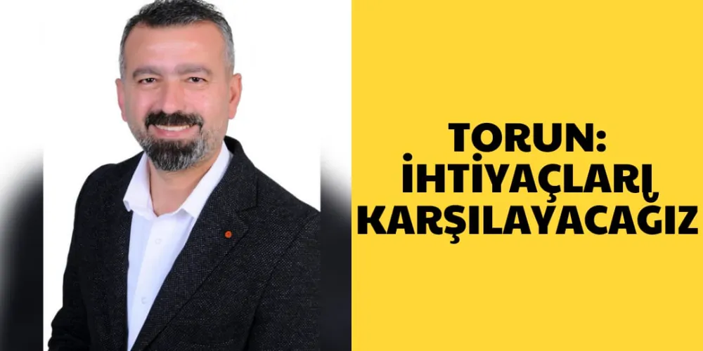 TORUN: İHTİYAÇLARI KARŞILAYACAĞIZ