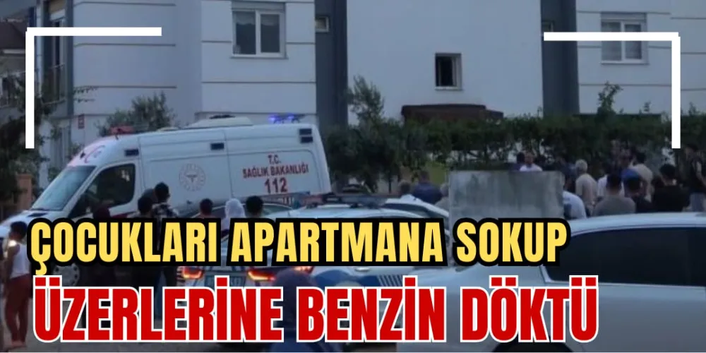 ÇOCUKLARI APARTMANA SOKUP ÜZERLERİNE BENZİN DÖKTÜ