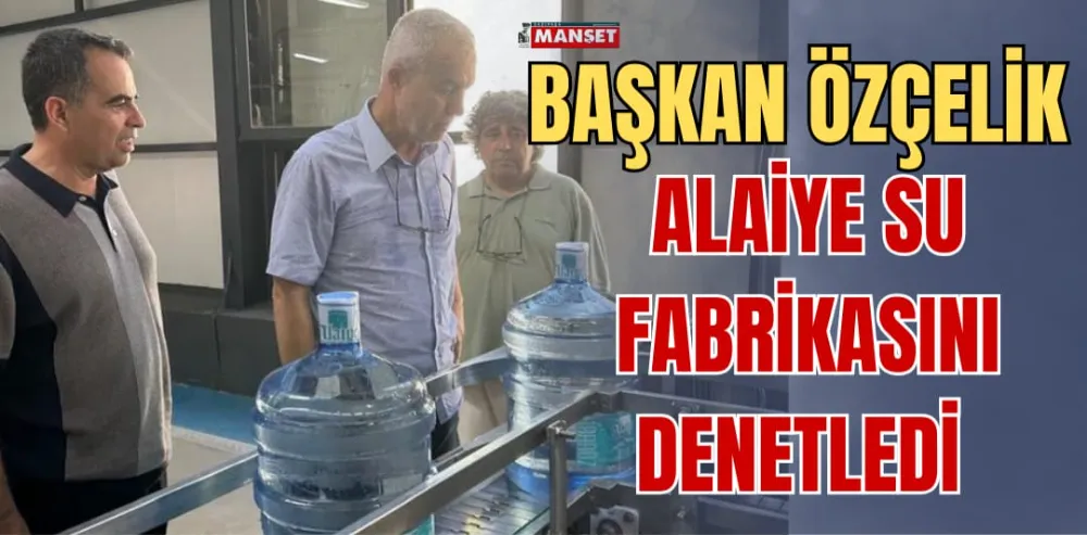 BAŞKAN ÖZÇELİK, ALAİYE SU FABRİKASINI DENETLEDİ