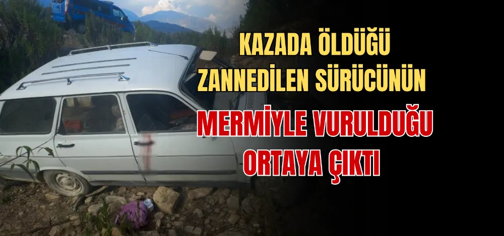 KAZADA ÖLDÜĞÜ ZANNEDİLEN SÜRÜCÜNÜN MERMİYLE VURULDUĞU ORTAYA ÇIKTI 