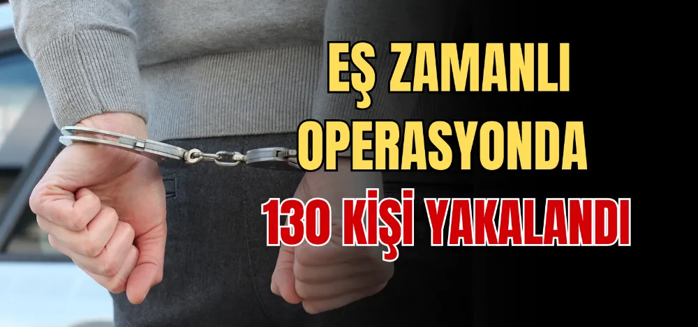 EŞ ZAMANLI OPERASYONDA 130 KİŞİ YAKALANDI 