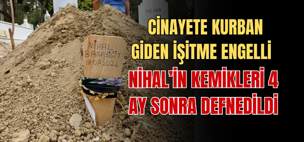 CİNAYETE KURBAN GİDEN İŞİTME ENGELLİ NİHAL’İN KEMİKLERİ 4 AY SONRA DEFNEDİLDİ 