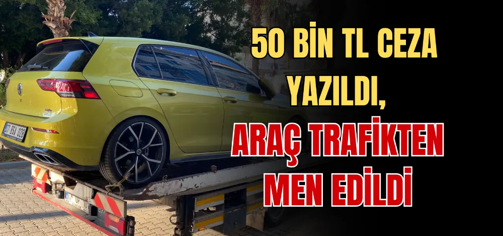 50 BİN TL CEZA YAZILDI, ARAÇ TRAFİKTEN MEN EDİLDİ 