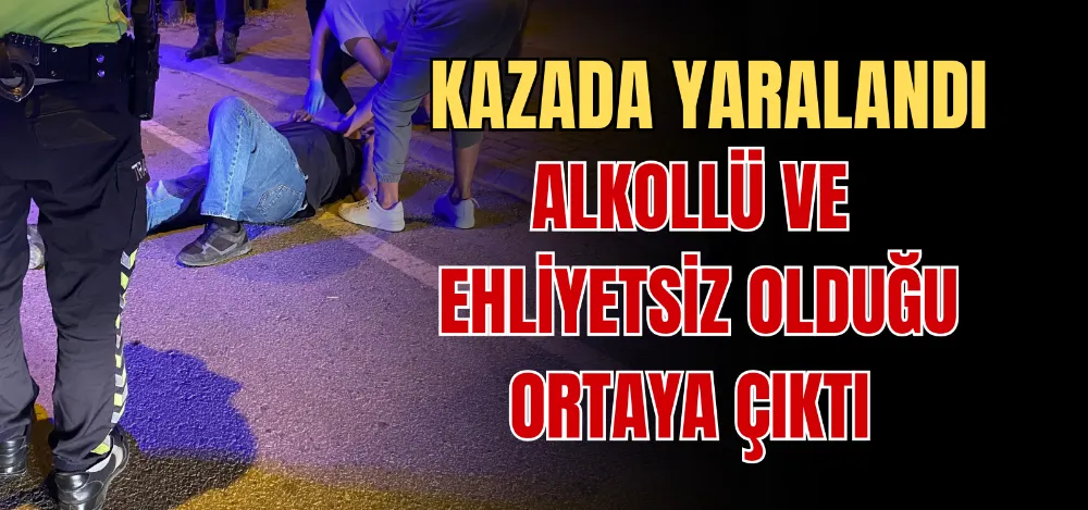 KAZADA YARALANDI ALKOLLÜ VE EHLİYETSİZ OLDUĞU ORTAYA ÇIKTI 