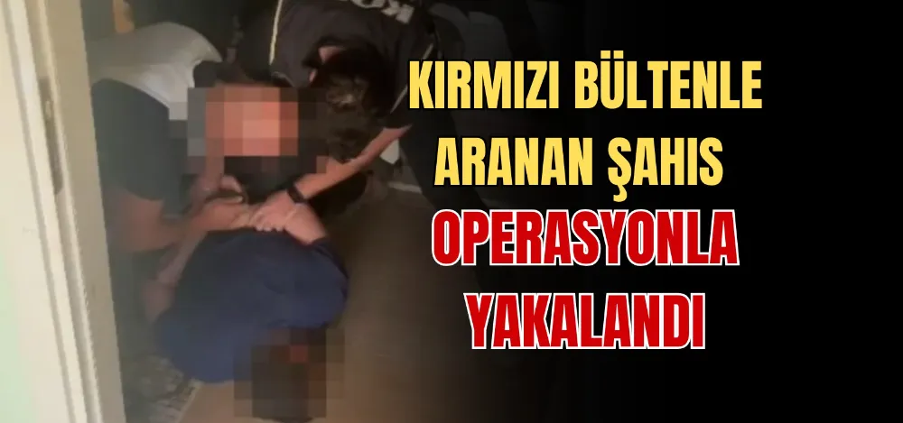 KIRMIZI BÜLTENLE ARANAN ŞAHIS OPERASYONLA YAKALANDI