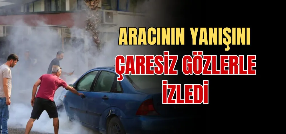 ARACININ YANIŞINI ÇARESİZ GÖZLERLE İZLEDİ