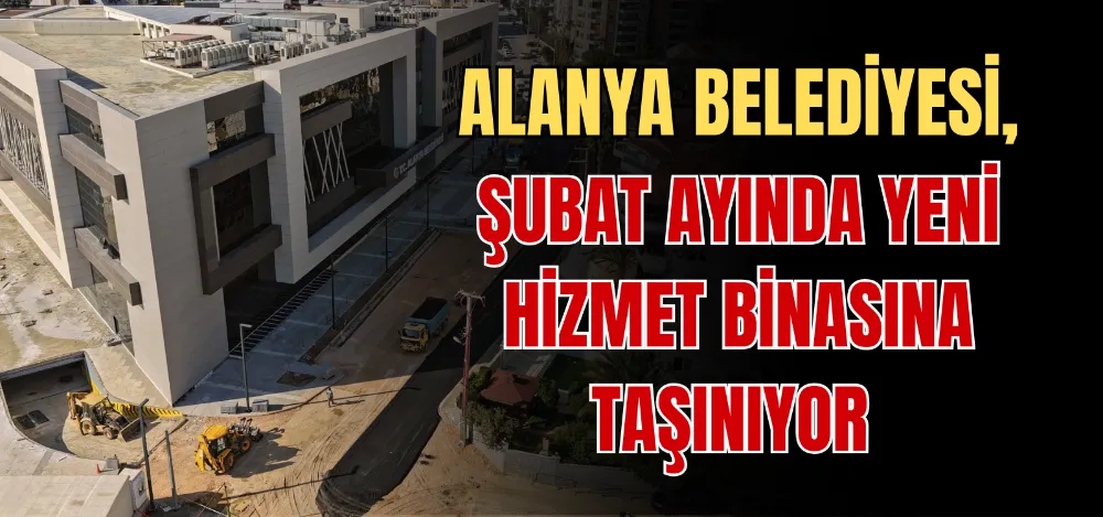 ALANYA BELEDİYESİ, ŞUBAT AYINDA YENİ HİZMET BİNASINA TAŞINIYOR 