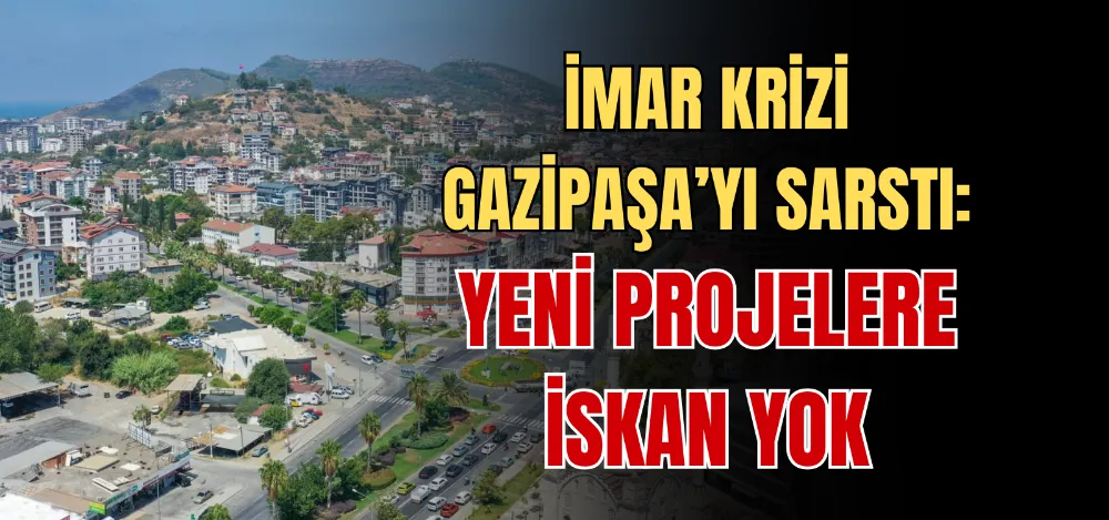 İMAR KRİZİ GAZİPAŞA’YI SARSTI: YENİ PROJELERE İSKAN YOK 