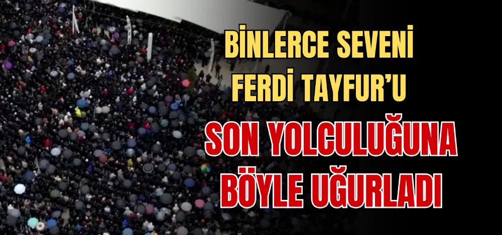 BİNLERCE SEVENİ FERDİ TAYFUR’U SON YOLCULUĞUNA BÖYLE UĞURLADI 