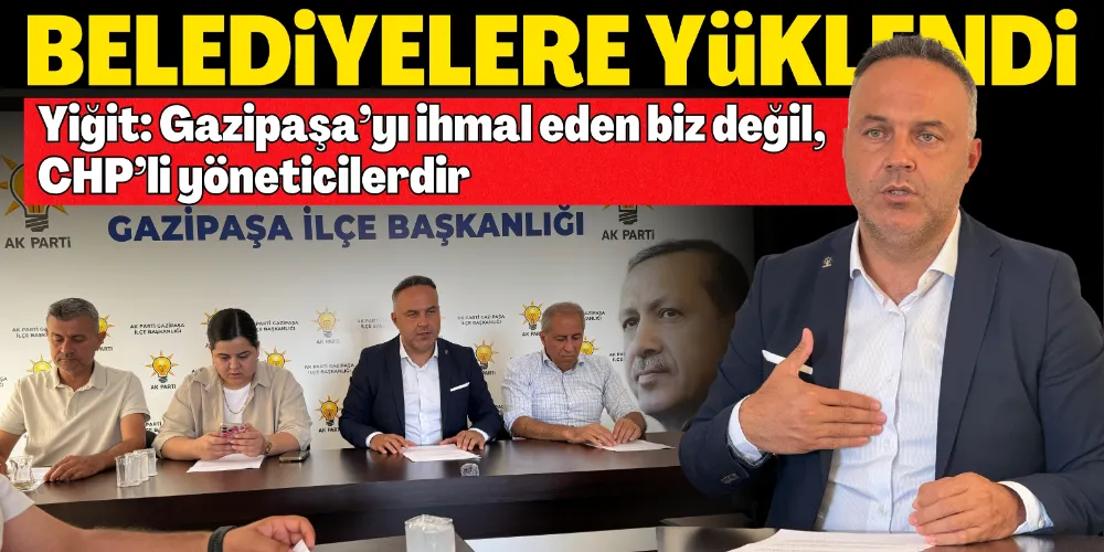 “GAZİPAŞA’YI İHMAL EDEN BİZ DEĞİL, CHP’Lİ YÖNETİCİLERDİR”
