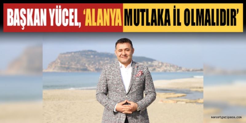 BAŞKAN YÜCEL ALANYA MUTLAKA İL OLMALIDIR